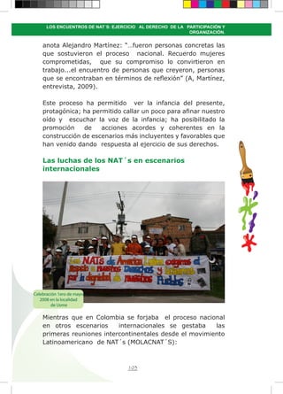 103
LOS ENCUENTROS DE NAT´S: EJERCICIO AL DERECHO DE LA PARTICIPACIÓN Y
ORGANIZACIÓN.
anota Alejandro Martínez: “…fueron personas concretas las
que sostuvieron el proceso nacional. Recuerdo mujeres
comprometidas, que su compromiso lo convirtieron en
trabajo...el encuentro de personas que creyeron, personas
que se encontraban en términos de reflexión” (A, Martínez,
entrevista, 2009).
Este proceso ha permitido ver la infancia del presente,
protagónica; ha permitido callar un poco para afinar nuestro
oído y escuchar la voz de la infancia; ha posibilitado la
promoción de acciones acordes y coherentes en la
construcción de escenarios más incluyentes y favorables que
han venido dando respuesta al ejercicio de sus derechos.
Las luchas de los NAT´s en escenarios
internacionales
Mientras que en Colombia se forjaba el proceso nacional
en otros escenarios internacionales se gestaba las
primeras reuniones intercontinentales desde el movimiento
Latinoamericano de NAT´s (MOLACNAT´S):
Celebración 1ero de mayo
2008 en la localidad
de Usme
 