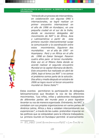 104
LOS ENCUENTROS DE NAT´S: EJERCICIO AL DERECHO DE LA PARTICIPACIÓN Y
ORGANIZACIÓN.
“A través de un proceso de intercambios,
en colaboración con algunas ONG´s
internacionales, se logró realizar un
primer encuentro internacional en
el año de 1996 en Kundapur, en una
pequeña ciudad en el sur de la India,
donde se reunieron delegados del
movimiento de NAT´s de África, Asia
y Latinoamérica a partir de esta
primera reunión intercontinental surge
la comunicación y la coordinación entre
estos movimientos. Siguieron dos
mundialitos en el año de 1997 en
Huampany Perú y en África en el año
de 1998 en Dakar Senegal. Pasaron
cuatro años para el tercer mundialito.
Esta vez en el Milano Italia donde se
acordó realizar el segundo encuentro
Mundial en la capital Alemana de Berlín.
Este encuentro fue realizado en abril de
2004, bajo el lema Los NAT´s no somos
el problema somos parte de la solución.
Dos años y medio después en octubre de
2006 se logro reunir el tercer encuentro
mundial en Siena Italia”53
Estos eventos permitieron la participación de delegados
latinoamericanos que llevaban la voz de los diferentes
movimientos. “Los niños, niñas y adolecentes trabajadores
de diferentes partes del mundo poco a poco lograban
levantar su voz de manera organizada. Entretanto, los NAT`s
contaban con sus propias organizaciones en varios países de
América Latina, África y Asia y estaban intercambiando sus
experiencias”; a través de las cuales pretendían impactar en
las políticas que se estipulaban para la infancia trabajadora.
La primera reunión en Kundapur permitió el acercamiento
53 IFEJANT. (2008). Revista Internacional NAT´s. Lima- Perú: Nº 16.
 