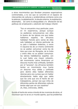 105
LOS ENCUENTROS DE NAT´S: EJERCICIO AL DERECHO DE LA PARTICIPACIÓN Y
ORGANIZACIÓN.
a otros movimientos que llevaban procesos organizativos
continentales, a la vez que se convirtió en el espacio de
intercambio de culturas y problemáticas similares como era
la pobreza, la globalización, la deuda externa, la explotación,
desempleo, así como la desigualdad y la afectación de las
políticas de erradicación y abolición del trabajo infantil:
“fue un encuentro muy particular, pues
en mi experiencia, porque aunque
no podíamos comunicarnos con ellos
lo bueno de los latinos era que todos
hablamos español, los africanos
hablaban francés pero varios de ellos
solo hablaban un idioma particular de
su país o hablaban dialectos, a veces
ni siquiera los de un mismo continente
no se podían comunicar como los de
Asia que eran de Mongolia, de la India
y entre ellos no se podían comunicar.
los latinos hablábamos español, con
lo cual había una mayor cohesión,
del movimiento Latino Americano un
discurso mucho mas unificado, también
por el “proceso”, los africanos también
tenían un movimiento muy fuerte
un discurso muy sólido y unificado
pero dentro ellos hablan diferentes
idiomas pero era curioso que sin hablar
directamente había algo que sabía
que los unía que era el hecho de ser
trabajadores, pensar eso que niños de
diferentes partes de diferentes culturas
tenían algo que ver con nosotros”
(A, Díaz, entrevista, 2009).
Quizás el hecho de verse a través de las vivencias de otros, el
reconocer que no se es un mundo aparte, que los problemas
 