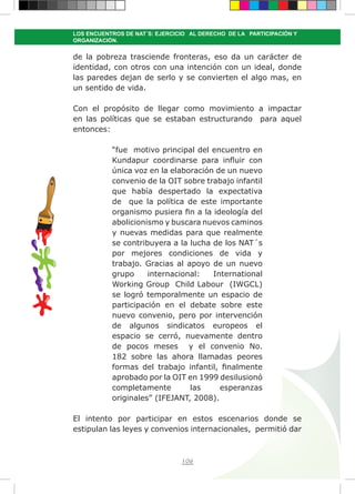 106
LOS ENCUENTROS DE NAT´S: EJERCICIO AL DERECHO DE LA PARTICIPACIÓN Y
ORGANIZACIÓN.
de la pobreza trasciende fronteras, eso da un carácter de
identidad, con otros con una intención con un ideal, donde
las paredes dejan de serlo y se convierten el algo mas, en
un sentido de vida.
Con el propósito de llegar como movimiento a impactar
en las políticas que se estaban estructurando para aquel
entonces:
“fue motivo principal del encuentro en
Kundapur coordinarse para influir con
única voz en la elaboración de un nuevo
convenio de la OIT sobre trabajo infantil
que había despertado la expectativa
de que la política de este importante
organismo pusiera fin a la ideología del
abolicionismo y buscara nuevos caminos
y nuevas medidas para que realmente
se contribuyera a la lucha de los NAT´s
por mejores condiciones de vida y
trabajo. Gracias al apoyo de un nuevo
grupo internacional: International
Working Group Child Labour (IWGCL)
se logró temporalmente un espacio de
participación en el debate sobre este
nuevo convenio, pero por intervención
de algunos sindicatos europeos el
espacio se cerró, nuevamente dentro
de pocos meses y el convenio No.
182 sobre las ahora llamadas peores
formas del trabajo infantil, finalmente
aprobado por la OIT en 1999 desilusionó
completamente las esperanzas
originales” (IFEJANT, 2008).
El intento por participar en estos escenarios donde se
estipulan las leyes y convenios internacionales, permitió dar
 