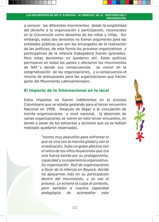 107
LOS ENCUENTROS DE NAT´S: EJERCICIO AL DERECHO DE LA PARTICIPACIÓN Y
ORGANIZACIÓN.
a conocer los diferentes movimientos desde la exigibilidad
del derecho a la organización y participación, reconocidos
en la Convención como derechos de los niños y niñas. Sin
embargo, estos dos derechos no fueron argumento para las
entidades públicas que son los encargados de la realización
de las políticas, de esta forma los procesos organizativos y
participativos de la infancia trabajadora fueron ignorados.
Pero estas decisiones no quedaron ahí. Estas políticas
permearon en todos los países y afectaron los movimientos
de NAT´s donde sus consecuencias se vieron en la
estigmatización de las organizaciones, y a consecuencia el
recorte de presupuesto para las organizaciones que hacían
parte del Movimiento Latinoamericano.
El impacto de lo Internacional en lo local
Estos impactos no fueron indiferentes en el proceso
Colombiano que se estaba gestando para el tercer encuentro
Nacional en 1998. Después de llegar a la vinculación de
treinta organizaciones a nivel nacional, la deserción de
varias organizaciones se vieron en este tercer encuentro, en
donde a pesar de los esfuerzos y acciones que ya se habían
realizado quedaron estancadas.
“somos muy pequeños para enfrentar lo
que se vino con la marcha global y con la
erradicación, hubo un golpe afectivo con
el retiro de los niños boyacenses que era
una fuerza bonita por su protagonismo,
capacidad y su experiencia organizativa.
Su organización Red de organizaciones
a favor de la infancia en Boyacá, decide
no apoyarnos más en su participación
dentro del movimiento, y se cae el
proceso. Le echaría la culpa al contexto,
pero también a nuestra capacidad
pedagógica de acompañar este
 
