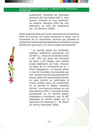 108
LOS ENCUENTROS DE NAT´S: EJERCICIO AL DERECHO DE LA PARTICIPACIÓN Y
ORGANIZACIÓN.
surgimiento. Teníamos los referentes
peruanos del movimiento NAT´s, pero
nuestro contexto es muy particular,
de violencia. Nuestros niños son muy
diferentes, su vida, las condiciones
etc.” (A, Martínez, 2008).
Varias organizaciones que venían caminando se encontraron
entre el continuar con apoyo económico o seguir con la
vinculación de un movimiento nacional que prometía la
resistenciaylaluchadesdeladignidadconmuypocosrecursos
económicos, pero que a su vez se estaba construyendo:
“…la marcha global fue tremenda,
nosotros estábamos discutiendo con
los NAT´s, chicos de Creciendo Unidos
y del PPT, con gente del ministerio
de salud y del trabajo, esta marcha
arrasa totalmente con todo, inclusive
se habla de un movimiento de ex –
niños trabajadores… La marcha global
a nivel de Colombia ha provocado que
casi nosotros tuvimos que escondernos
porque había una narcotización grande,
en cada reunión se confirmaba la
misma política para una erradicación
no se permite el debate. Nosotros
hicimos una denuncia porque en una
acta aparece el PPT y Creciendo Unidos
participando en la marcha global.
Empezaban a utilizarnos, aquí la OIT
impulsaba la marcha global con la
Secretaria de Educación y de Salud”
(R, García, entrevista, 2008).
 