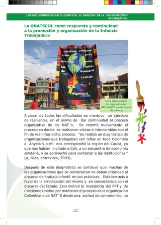 109
LOS ENCUENTROS DE NAT´S: EJERCICIO AL DERECHO DE LA PARTICIPACIÓN Y
ORGANIZACIÓN.
La ONATSCOL como respuesta y continuidad
a la promoción y organización de la Infancia
Trabajadora
A pesar de todas las dificultades se mantuvo un ejercicio
de resiliencia, en el ánimo de dar continuidad al proceso
organizativo de los NAT´s. Se retomó nuevamente el
proceso en donde se realizaron visitas e intercambios con el
fin de reanimar dicho proceso. “Se realizó un diagnóstico de
organizaciones que trabajaban con niños en toda Colombia
a Ányela y a mí nos correspondió la región del Cauca, ya
que nos habían invitado a Cali, a un encuentro de economía
solidaria, y se aprovechó para contactar a las instituciones.”
(A, Díaz, entrevista, 2009).
Después de este diagnóstico se concluyó que muchas de
las organizaciones que se contactaron no daban prioridad al
discurso del trabajo infantil en sus prácticas. Estaban más a
favor de la erradicación del mismo y en concordancia con el
discurso del Estado. Esto motivó la insistencia del PPT y de
Creciendo Unidos por mantener el proceso de la organización
Colombiana de NAT´S desde una actitud de compromiso, no
Lema elaborado por
los representantes
NAT’s del PPT para el festival
de cometas
 