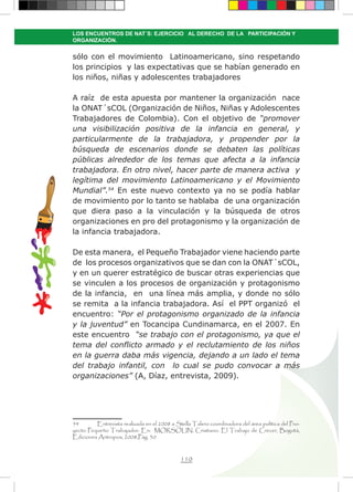 110
LOS ENCUENTROS DE NAT´S: EJERCICIO AL DERECHO DE LA PARTICIPACIÓN Y
ORGANIZACIÓN.
sólo con el movimiento Latinoamericano, sino respetando
los principios y las expectativas que se habían generado en
los niños, niñas y adolescentes trabajadores
A raíz de esta apuesta por mantener la organización nace
la ONAT´sCOL (Organización de Niños, Niñas y Adolescentes
Trabajadores de Colombia). Con el objetivo de “promover
una visibilización positiva de la infancia en general, y
particularmente de la trabajadora, y propender por la
búsqueda de escenarios donde se debaten las políticas
públicas alrededor de los temas que afecta a la infancia
trabajadora. En otro nivel, hacer parte de manera activa y
legítima del movimiento Latinoamericano y el Movimiento
Mundial”.54
En este nuevo contexto ya no se podía hablar
de movimiento por lo tanto se hablaba de una organización
que diera paso a la vinculación y la búsqueda de otros
organizaciones en pro del protagonismo y la organización de
la infancia trabajadora.
De esta manera, el Pequeño Trabajador viene haciendo parte
de los procesos organizativos que se dan con la ONAT´sCOL,
y en un querer estratégico de buscar otras experiencias que
se vinculen a los procesos de organización y protagonismo
de la infancia, en una línea más amplia, y donde no sólo
se remita a la infancia trabajadora. Así el PPT organizó el
encuentro: “Por el protagonismo organizado de la infancia
y la juventud” en Tocancipa Cundinamarca, en el 2007. En
este encuentro “se trabajo con el protagonismo, ya que el
tema del conflicto armado y el reclutamiento de los niños
en la guerra daba más vigencia, dejando a un lado el tema
del trabajo infantil, con lo cual se pudo convocar a más
organizaciones” (A, Díaz, entrevista, 2009).
54	 Entrevista realizada en el 2008 a Stella Talero coordinadora del área política del Pro-
yecto Pequeño Trabajador. En: MORSOLIN, Cristiano. El Trabajo de Crecer, Bogotá,
Ediciones Antropos, 2008,Pág. 30
 