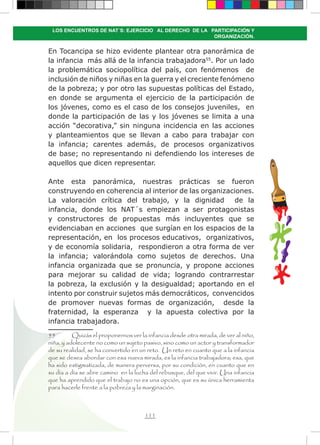 111
LOS ENCUENTROS DE NAT´S: EJERCICIO AL DERECHO DE LA PARTICIPACIÓN Y
ORGANIZACIÓN.
En Tocancipa se hizo evidente plantear otra panorámica de
la infancia más allá de la infancia trabajadora55
. Por un lado
la problemática sociopolítica del país, con fenómenos de
inclusión de niños y niñas en la guerra y el creciente fenómeno
de la pobreza; y por otro las supuestas políticas del Estado,
en donde se argumenta el ejercicio de la participación de
los jóvenes, como es el caso de los consejos juveniles, en
donde la participación de las y los jóvenes se limita a una
acción “decorativa,” sin ninguna incidencia en las acciones
y planteamientos que se llevan a cabo para trabajar con
la infancia; carentes además, de procesos organizativos
de base; no representando ni defendiendo los intereses de
aquellos que dicen representar.
Ante esta panorámica, nuestras prácticas se fueron
construyendo en coherencia al interior de las organizaciones.
La valoración crítica del trabajo, y la dignidad de la
infancia, donde los NAT´s empiezan a ser protagonistas
y constructores de propuestas más incluyentes que se
evidenciaban en acciones que surgían en los espacios de la
representación, en los procesos educativos, organizativos,
y de economía solidaria, respondieron a otra forma de ver
la infancia; valorándola como sujetos de derechos. Una
infancia organizada que se pronuncia, y propone acciones
para mejorar su calidad de vida; logrando contrarrestar
la pobreza, la exclusión y la desigualdad; aportando en el
intento por construir sujetos más democráticos, convencidos
de promover nuevas formas de organización, desde la
fraternidad, la esperanza y la apuesta colectiva por la
infancia trabajadora.
55	 Quizás el proponernos ver la infancia desde otra mirada, de ver al niño,
niña, y adolecente no como un sujeto pasivo, sino como un actor y transformador
de su realidad, se ha convertido en un reto. Un reto en cuanto que a la infancia
que se desea abordar con esa nueva mirada, es la infancia trabajadora; esa, que
ha sido estigmatizada, de manera perversa, por su condición, en cuanto que en
su día a día se abre camino en la lucha del rebusque, del que vivir. Una infancia
que ha aprendido que el trabajo no es una opción, que es su única herramienta
para hacerle frente a la pobreza y la marginación.
 
