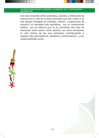 112
LOS ENCUENTROS DE NAT´S: EJERCICIO AL DERECHO DE LA PARTICIPACIÓN Y
ORGANIZACIÓN.
Con este recorrido entre anécdotas, eventos y reflexiones ha
transcurrió la vida de muchas personas que han creído y se
han dejado contagiar de energías, sueños y esperanzas de
construir un sociedad más equitativa, con un compromiso
político por la infancia que se ha permitido otro tipo de
relaciones entre pares, entre adultos, así como enriquecer
la vida misma de los que participan contribuyendo a
sujetos más participativos, solidarios, comunicativos,  y con
responsabilidad social
 