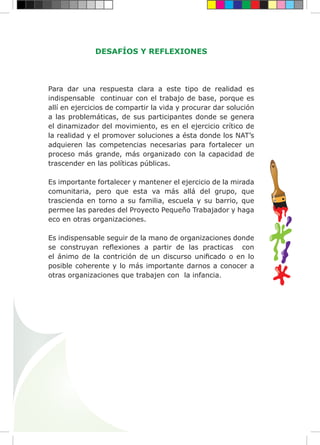 DESAFÍOS Y REFLEXIONES
Para dar una respuesta clara a este tipo de realidad es
indispensable continuar con el trabajo de base, porque es
allí en ejercicios de compartir la vida y procurar dar solución
a las problemáticas, de sus participantes donde se genera
el dinamizador del movimiento, es en el ejercicio crítico de
la realidad y el promover soluciones a ésta donde los NAT’s
adquieren las competencias necesarias para fortalecer un
proceso más grande, más organizado con la capacidad de
trascender en las políticas públicas.
Es importante fortalecer y mantener el ejercicio de la mirada
comunitaria, pero que esta va más allá del grupo, que
trascienda en torno a su familia, escuela y su barrio, que
permee las paredes del Proyecto Pequeño Trabajador y haga
eco en otras organizaciones.
Es indispensable seguir de la mano de organizaciones donde
se construyan reflexiones a partir de las practicas con
el ánimo de la contrición de un discurso unificado o en lo
posible coherente y lo más importante darnos a conocer a
otras organizaciones que trabajen con la infancia.
 