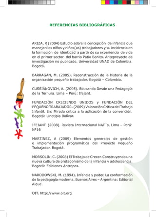 REFERENCIAS BIBLIOGRÁFICAS
ARIZA, R (2004) Estudio sobre la concepción de infancia que
manejan los niños y niños(as) trabajadores y su incidencia en
la formación de identidad a partir de su experiencia de vida
en el primer sector del barrio Patio Bonito. Anteproyecto de
investigación no publicado. Universidad UNAD de Colombia.
Bogotá.
BARRAGAN, M. (2005). Reconstrucción de la historia de la
organización pequeño trabajador. Bogotá – Colombia.
CUSSIÁNOVICH, A. (2005). Educando Desde una Pedagogía
de la Ternura. Lima – Perú: Ifejant.
FUNDACIÓN CRECIENDO UNIDOS y FUNDACIÓN DEL
PEQUEÑO TRABAJADOR. (2009) Valoración Critica del Trabajo
Infantil. En: Mirada crítica a la aplicación de la convención.
Bogotá: Linotipia Bolívar.
IFEJANT. (2008). Revista Internacional NAT´s. Lima – Perú:
Nº16
MARTINEZ, A (2009) Elementos generales de gestión
e implementación programática del Proyecto Pequeño
Trabajador. Bogotá.
MORSOLIN, C. (2008) El Trabajo de Crecer. Construyendo una
nueva cultura de protagonismo de la infancia y adolescencia.
Bogotá: Ediciones Antropos.
NARODOWSKI, M. (1994). Infancia y poder. La conformación
de la pedagogía moderna. Buenos Aires – Argentina: Editorial
Aique.
OIT. http://www.oit.org
 