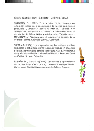 Revista Palabra de NAT´s. Bogotá – Colombia: Vol. 2.
SHIBOTTO, G. (2007). “Los Aportes de la corriente de
valoración crítica en la construcción de nuevos paradigmas
(discursos y practicas) sobre la infancia. Educación y
Trabajo”.En: Memorias VII Encuentro Latinoamericano y
del Caribe de Niños, Niñas y Adolescentes Trabajadores –
MOLACNAT´s – “Luchando por el reconocimiento social de la
infancia”(2008). Cachipay (Cund), Colombia.
SIERRA, P. (2006). Los imaginarios que han elaborado sobre
sí mismos y sobre su entorno los niños y niñas en situación
de desplazamiento del Estudio Taller para NAT´s. Monografía
de grado no publicada. Universidad Distrital Francisco José
de Caldas. Bogotá, Colombia.
ROLDÁN, P. y SIERRA P.(2004). Conociendo y aprendiendo
del mundo de los NAT´s. Trabajo universitario no publicado.
Universidad Distrital Francisco José de Caldas. Bogotá.
 