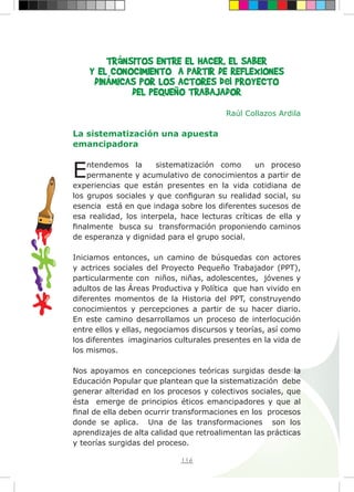 116
TRáNSITOS ENTRE EL HACER, EL SABER
Y EL CONOCIMIENTO A PARTIR DE REFLEXIONES
DINÁMICAS POR LOS ACTORES del PROYECTO
DEL PEQUEÑO TRABAJADOR
Raúl Collazos Ardila
La sistematización una apuesta
emancipadora
Entendemos la sistematización como un proceso
permanente y acumulativo de conocimientos a partir de
experiencias que están presentes en la vida cotidiana de
los grupos sociales y que configuran su realidad social, su
esencia está en que indaga sobre los diferentes sucesos de
esa realidad, los interpela, hace lecturas críticas de ella y
finalmente busca su transformación proponiendo caminos
de esperanza y dignidad para el grupo social.
Iniciamos entonces, un camino de búsquedas con actores
y actrices sociales del Proyecto Pequeño Trabajador (PPT),
particularmente con niños, niñas, adolescentes, jóvenes y
adultos de las Áreas Productiva y Política que han vivido en
diferentes momentos de la Historia del PPT, construyendo
conocimientos y percepciones a partir de su hacer diario.
En este camino desarrollamos un proceso de interlocución
entre ellos y ellas, negociamos discursos y teorías, así como
los diferentes imaginarios culturales presentes en la vida de
los mismos.	
Nos apoyamos en concepciones teóricas surgidas desde la
Educación Popular que plantean que la sistematización debe
generar alteridad en los procesos y colectivos sociales, que
ésta emerge de principios éticos emancipadores y que al
final de ella deben ocurrir transformaciones en los procesos
donde se aplica. Una de las transformaciones son los
aprendizajes de alta calidad que retroalimentan las prácticas
y teorías surgidas del proceso.
 