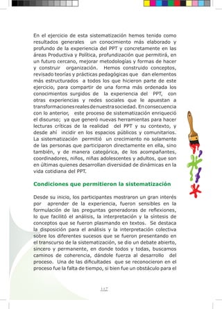 117
En el ejercicio de esta sistematización hemos tenido como
resultados generales un conocimiento más elaborado y
profundo de la experiencia del PPT y concretamente en las
áreas Productiva y Política, profundización que permitirá, en
un futuro cercano, mejorar metodologías y formas de hacer
y construir organización. Hemos construido conceptos,
revisado teorías y prácticas pedagógicas que dan elementos
más estructurados a todos los que hicieron parte de este
ejercicio, para compartir de una forma más ordenada los
conocimientos surgidos de la experiencia del PPT, con
otras experiencias y redes sociales que le apuestan a
transformacionesrealesdenuestrasociedad. Enconsecuencia
con lo anterior, este proceso de sistematización enriqueció
el discurso; ya que generó nuevas herramientas para hacer
lecturas críticas de la realidad del PPT y su contexto, y
desde ahí incidir en los espacios públicos y comunitarios.
La sistematización permitió un crecimiento no solamente
de las personas que participaron directamente en ella, sino
también, y de manera categórica, de los acompañantes,
coordinadores, niños, niñas adolescentes y adultos, que son
en últimas quienes desarrollan diversidad de dinámicas en la
vida cotidiana del PPT.
Condiciones que permitieron la sistematización
Desde su inicio, los participantes mostraron un gran interés
por aprender de la experiencia, fueron sensibles en la
formulación de las preguntas generadoras de reflexiones,
lo que facilitó el análisis, la interpretación y la síntesis de
conceptos que se fueron plasmando en textos. Se destaca
la disposición para el análisis y la interpretación colectiva
sobre los diferentes sucesos que se fueron presentando en
el transcurso de la sistematización, se dio un debate abierto,
sincero y permanente, en donde todos y todas, buscamos
caminos de coherencia, dándole fuerza al desarrollo del
proceso. Una de las dificultades que se reconocieron en el
proceso fue la falta de tiempo, si bien fue un obstáculo para el
 