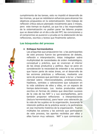 118
cumplimiento de las tareas, esto no impidió el desarrollo de
las mismas, ya que se redoblaron esfuerzos para alcanzar los
objetivos propuestos en la sistematización. Este trabajo de
reflexión crítica estuvo planeado inicialmente para 3 meses,
pero este tiempo se duplicó, ya que los y las responsables
de la sistematización no podían parar las labores propias
que se desarrollan en el día a día del PPT, las convicciones y
el compromiso se pusieron a prueba en la elaboración de las
reflexiones, escritos y textos que finalmente salieron.
Las búsquedas del proceso
•	 Enfoque hermenéutico
Las preguntas que propusieron los y las participantes
de este proceso fueron las generadoras de debate,
reflexión e interpretación; éstas indagaban sobre
multiplicidad de necesidades de orden metodológico,
conceptual y práctico, que se vivencian al interior
de las áreas productiva y política. Aquí se pone en
consideración la necesidad de entender a los actores
que hacen parte de estas áreas, en el desarrollo de
las acciones prácticas y reflexivas, mediante una
serie de procesos que permiten sacar a la luz y hacer
claridad sobre: intencionalidades, predisposiciones,
hipótesis, sentidos y valoraciones que subyacen en
la vida cotidiana de ellos y ellas, en un espacio de
tiempo determinado. Los textos producidos están
escritos en formas de relatos que describen sucesos
de la vida de los NAT´s y sus acompañantes, pero
también proponen reflexiones e interpretaciones
(lectura hermenéutica), para hacer una valoración de
la vida de los sujetos en la organización, buscando la
intención política de la práctica social y la pertinencia
en ese momento histórico de la organización. Fueron
múltiples los actores y las actrices que participaron
de este proceso, los aportes recibidos por ellos y
ellas fueron muy valiosos. NAT´s que comienzan a
 