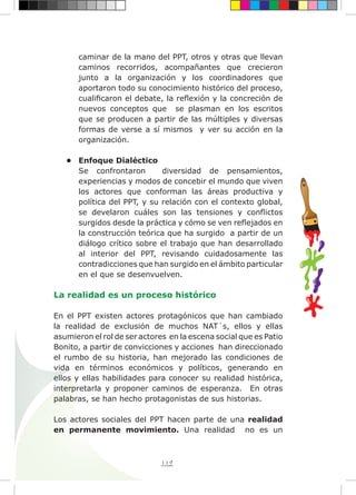 119
caminar de la mano del PPT, otros y otras que llevan
caminos recorridos, acompañantes que crecieron
junto a la organización y los coordinadores que
aportaron todo su conocimiento histórico del proceso,
cualificaron el debate, la reflexión y la concreción de
nuevos conceptos que se plasman en los escritos
que se producen a partir de las múltiples y diversas
formas de verse a sí mismos y ver su acción en la
organización.
•	 Enfoque Dialéctico
Se confrontaron diversidad de pensamientos,
experiencias y modos de concebir el mundo que viven
los actores que conforman las áreas productiva y
política del PPT, y su relación con el contexto global,
se develaron cuáles son las tensiones y conflictos
surgidos desde la práctica y cómo se ven reflejados en
la construcción teórica que ha surgido a partir de un
diálogo crítico sobre el trabajo que han desarrollado
al interior del PPT, revisando cuidadosamente las
contradicciones que han surgido en el ámbito particular
en el que se desenvuelven.
La realidad es un proceso histórico
En el PPT existen actores protagónicos que han cambiado
la realidad de exclusión de muchos NAT´s, ellos y ellas
asumieron el rol de ser actores en la escena social que es Patio
Bonito, a partir de convicciones y acciones han direccionado
el rumbo de su historia, han mejorado las condiciones de
vida en términos económicos y políticos, generando en
ellos y ellas habilidades para conocer su realidad histórica,
interpretarla y proponer caminos de esperanza. En otras
palabras, se han hecho protagonistas de sus historias.
Los actores sociales del PPT hacen parte de una realidad
en permanente movimiento. Una realidad no es un
 