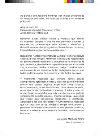 de partida que requiere hundirse con mayor profundidad
en nuestros corazones, en nuestras visiones y en nuestras
prácticas.
Alegría-Jesús-Fe
Esperanza-dignidad-Valoración critica
Amor-ternura-Fraternidad
Remover. Sacar piedras vidrios y malezas que crecen
en nuestros campos y que no nos permiten abundar, y
extendernos, tenemos que estar atentos a identificar y
domesticar estas víboras (egoísmos, desconfianzas, temores,
inmovilidades, cegueras, terquedades etc.)
Resembrar. Mantener lo construido y ampliar los horizontes, la
capacidad y los amigos. Mantener lo construido mejorándolo
es absolutamente necesario y demanda de lo mejor de lo
que nos habita, desarrollar la capacidad empoderarnos cada
vez a mayores niveles y campos, exige transformarnos
continuamente no mantener la Fe pedagógica esa en que
todos podemos nacer hoy mejores y más bellos que ayer.
Y finalmente reconocer que siempre hemos estado
acompañados agradecer a todos y todas los que de múltiples
formas nos siguen, algunos empujando, otros halando,
otras animando, otros bendiciendo, otras desde la orilla,
otros aportando combustible o víveres. A ellos y ellas en
primer lugar entregarles con este escrito nuestra gratitud
simplemente decirles gracias… muchas gracias… queremos
que sepan que seguiremos resistiendo e intentando.
Agradecer a los que han estado y humildemente reconocer
que sin cada uno de los amigos y amigas instituciones y
personas no hubiera sido posible ni será posible continuar,
mejorar y extender esta aventura hermosa, humanamente
hermosa.
Alejandro Martínez Alfaro
Equipo de Coordinación PPT
 