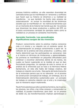 120
proceso histórico estático, en ella coexisten diversidad de
contradicciones que se manifiestan en tensiones y conflictos
que hacen que su historia se dinamice y su realidad se
transforme. Lo que también ha hecho este proceso de
sistematización es revisar la movilidad de las dinámicas
sociales que se manifiestan en los redireccionamientos que
en un momento de la historia han tenido que dar los actores
que dinamizan las áreas productiva y política del PPT, en
el texto encontramos variedad de ejemplos sobre cómo la
realidad es un proceso en constante movimiento.
Aprender haciendo. Los aprendizajes
significativos surgen de las vivencias
Producir conocimiento sobre la práctica implica conocerse
más a sí mismo y su relación con el contexto social. En
la sistematización se produjo conocimiento a partir de la
reflexión de la práctica del área productiva y política, este
hecho determinó que los participantes se conocieran más
a sí mismo en términos de limitaciones y potencialidades,
las primeras se manifiestan en pequeñas dificultades para
sintetizar o encontrar elementos detrás de los textos, las
cuales se fueron superando en la medida en que se iban
formulando preguntas. Un ejemplo de esto lo vemos en el
análisis de la entrevista que se hace a la Hermana Helena
Santamaría, en ésta ella habla del trabajo creativo, del
trabajo en relación con el arte. Esta parte del texto transcrito
de la entrevista parece que no es relevante en el proceso
de construcción conceptual de trabajo, sin embargo, da a la
Sistematización elementos sustanciales para un concepto
de trabajo en estrecha relación con el arte y la creatividad
que es necesario seguir explorando.
	
Paulo Freire plantea que sólo cuando los hombres, las mujeres,
los jóvenes, los niños y las niñas conocen y comprenden su
realidad, la pueden transformar, pero éste es un proceso
de doble vía, las transformaciones implican aprendizajes a
 
