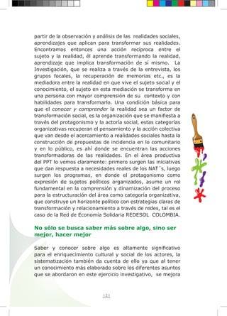121
partir de la observación y análisis de las realidades sociales,
aprendizajes que aplican para transformar sus realidades.
Encontramos entonces una acción recíproca entre el
sujeto y la realidad, él aprende transformando la realidad,
aprendizaje que implica transformación de sí mismo. La
Investigación, que se realiza a través de la entrevista, los
grupos focales, la recuperación de memorias etc., es la
mediadora entre la realidad en que vive el sujeto social y el
conocimiento, el sujeto en esta mediación se transforma en
una persona con mayor comprensión de su contexto y con
habilidades para transformarlo. Una condición básica para
que el conocer y comprender la realidad sea un factor de
transformación social, es la organización que se manifiesta a
través del protagonismo y la actoría social, estas categorías
organizativas recuperan el pensamiento y la acción colectiva
que van desde el acercamiento a realidades sociales hasta la
construcción de propuestas de incidencia en lo comunitario
y en lo público, es ahí donde se encuentran las acciones
transformadoras de las realidades. En el área productiva
del PPT lo vemos claramente: primero surgen las iniciativas
que dan respuesta a necesidades reales de los NAT´s, luego
surgen los programas, en donde el protagonismo como
expresión de sujetos políticos organizados, asume un rol
fundamental en la comprensión y dinamización del proceso
para la estructuración del área como categoría organizativa,
que construye un horizonte político con estrategias claras de
transformación y relacionamiento a través de redes, tal es el
caso de la Red de Economía Solidaria REDESOL COLOMBIA.
No sólo se busca saber más sobre algo, sino ser
mejor, hacer mejor
Saber y conocer sobre algo es altamente significativo
para el enriquecimiento cultural y social de los actores, la
sistematización también da cuenta de ello ya que al tener
un conocimiento más elaborado sobre los diferentes asuntos
que se abordaron en este ejercicio investigativo, se mejora
 