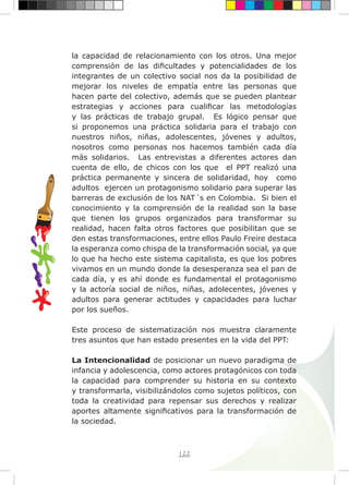 122
la capacidad de relacionamiento con los otros. Una mejor
comprensión de las dificultades y potencialidades de los
integrantes de un colectivo social nos da la posibilidad de
mejorar los niveles de empatía entre las personas que
hacen parte del colectivo, además que se pueden plantear
estrategias y acciones para cualificar las metodologías
y las prácticas de trabajo grupal. Es lógico pensar que
si proponemos una práctica solidaria para el trabajo con
nuestros niños, niñas, adolescentes, jóvenes y adultos,
nosotros como personas nos hacemos también cada día
más solidarios. Las entrevistas a diferentes actores dan
cuenta de ello, de chicos con los que el PPT realizó una
práctica permanente y sincera de solidaridad, hoy como
adultos ejercen un protagonismo solidario para superar las
barreras de exclusión de los NAT´s en Colombia. Si bien el
conocimiento y la comprensión de la realidad son la base
que tienen los grupos organizados para transformar su
realidad, hacen falta otros factores que posibilitan que se
den estas transformaciones, entre ellos Paulo Freire destaca
la esperanza como chispa de la transformación social, ya que
lo que ha hecho este sistema capitalista, es que los pobres
vivamos en un mundo donde la desesperanza sea el pan de
cada día, y es ahí donde es fundamental el protagonismo
y la actoría social de niños, niñas, adolecentes, jóvenes y
adultos para generar actitudes y capacidades para luchar
por los sueños.
Este proceso de sistematización nos muestra claramente
tres asuntos que han estado presentes en la vida del PPT:
La Intencionalidad de posicionar un nuevo paradigma de
infancia y adolescencia, como actores protagónicos con toda
la capacidad para comprender su historia en su contexto
y transformarla, visibilizándolos como sujetos políticos, con
toda la creatividad para repensar sus derechos y realizar
aportes altamente significativos para la transformación de
la sociedad.
 