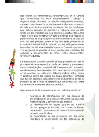 124
Dos fueron las herramientas fundamentales en el camino
que transitamos en esta sistematización: Diálogo y
negociaciones culturales. La relación dialogada de vivencias,
saberes, conocimientos se planteó desde el primer momento
de este proceso investigativo, sentimos que fue un diálogo
que estuvo cargado de sencillez y nobleza, con un alto
grado de generosidad que nos permitió escuchar diferentes
voces y con ellas construir un coro polifónico que recogió el
pensamiento de los protagonistas de esta historia de vida del
PPT. En este proceso, como en los que están presentes en
la cotidianidad del PPT, la relación para el diálogo se dio de
forma horizontal, en ésta todas las voces fueron importantes
y la pregunta se constituyó en el medio para visibilizar las
palabras y pensamientos de niños, niñas, adolescentes,
jóvenes y adultos.
La negociación cultural también se hizo presente en todo el
proceso y ésta se expresó a través del debate y el consenso
sobre metodologías, operatividad, interpretación de teorías,
construcciones conceptuales, etc., que fueron emergiendo
en el proceso, se realizaron debates incluso sobre frases
y palabras sobre las cuales no había acuerdos, sentimos
que fue un ejercicio verdaderamente democrático donde el
proceso es tan o más importante que los productos, entre
los cuales se encuentra este documento.
Operativamente la sistematización se realizó a través de:
o	 Reuniones de planificación con los equipos de
sistematización en donde construimos los acuerdos
metodológicos y operativos del proceso.
o	 La identificación del objeto que se dio a partir
de las preguntas iniciales, las cuales se fueron
decantando cuando establecimos la intencionalidad
de cada una de ellas.
o	 La decantación de las preguntas nos dio como
resultado la construcción de las categorías de
 
