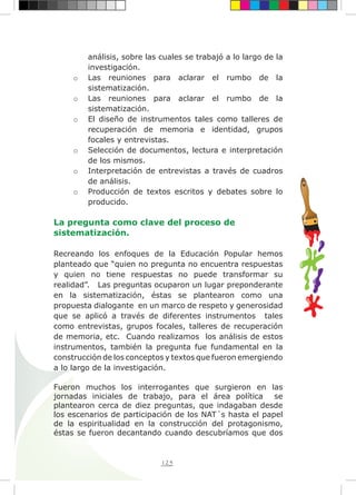 125
análisis, sobre las cuales se trabajó a lo largo de la
investigación.
o	 Las reuniones para aclarar el rumbo de la
sistematización.
o	 Las reuniones para aclarar el rumbo de la
sistematización.
o	 El diseño de instrumentos tales como talleres de
recuperación de memoria e identidad, grupos
focales y entrevistas.
o	 Selección de documentos, lectura e interpretación
de los mismos.
o	 Interpretación de entrevistas a través de cuadros
de análisis.
o	 Producción de textos escritos y debates sobre lo
producido.
La pregunta como clave del proceso de
sistematización.
Recreando los enfoques de la Educación Popular hemos
planteado que “quien no pregunta no encuentra respuestas
y quien no tiene respuestas no puede transformar su
realidad”. Las preguntas ocuparon un lugar preponderante
en la sistematización, éstas se plantearon como una
propuesta dialogante en un marco de respeto y generosidad
que se aplicó a través de diferentes instrumentos tales
como entrevistas, grupos focales, talleres de recuperación
de memoria, etc. Cuando realizamos los análisis de estos
instrumentos, también la pregunta fue fundamental en la
construcción de los conceptos y textos que fueron emergiendo
a lo largo de la investigación.
Fueron muchos los interrogantes que surgieron en las
jornadas iniciales de trabajo, para el área política se
plantearon cerca de diez preguntas, que indagaban desde
los escenarios de participación de los NAT´s hasta el papel
de la espiritualidad en la construcción del protagonismo,
éstas se fueron decantando cuando descubríamos que dos
 