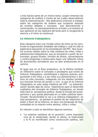 126
o tres hacían parte de un mismo tema, surgen entonces las
categorías de análisis a través de las cuales desarrollamos
toda la sistematización. Nos dedicamos entonces a trabajar
sobre las categorías de análisis que surgieron después
de muchos debates y concesos que describiremos a
continuación, no necesariamente en el orden y el nombre en
que aparecen en los capítulos del texto pero si recogiendo la
esencia y el cómo se construyó.
La infancia trabajadora.
Esta categoría hace una mirada crítica de cómo se ha cons-
truido la organización alrededor del trabajo y cuál ha sido el
papel de la educación en la consolidación del PPT. Nos mues-
tra muchos relatos sobre la vida cotidiana de niños, niñas y
adolescentes trabajadores, que se recogieron a partir de en-
trevistas, grupos focales, revisión de textos, conversatorios
y contra-preguntas a textos para hacer una reflexión crítica
de documentos borradores que se iban produciendo en el
camino.
Al igual que en el Área productiva, en la Política también
se reflexionó sobre el concepto o paradigma que existe de
Infancia Trabajadora, remitiéndose a algunos autores, pre-
guntando a los niños y a las niñas sus pensamientos y sen-
tires de este concepto, indagando con los adultos también
sus diversas formas de pensar y vivir lo que es la Infancia
Trabajadora en esta etapa histórica del PPT. La sistemati-
zación devela algo de suma importancia para el desarrollo
cualitativo del concepto de Infancia Trabajadora, en donde
está clara la perspectiva política desde la mirada del prota-
gonismo y que queda plasmada en un bello subtítulo deno-
minado “devolviéndole la voz a la infancia trabajadora”, en
esta perspectiva, se plantea el cambio de las relaciones de
poder a favor de la Infancia, es decir una búsqueda de hori-
zontalidad en la relación entre adultos, niños y niñas.
En relación a esto se identifican algunos caminos:
•	 “La práctica cotidiana de la parcería”, como expresión
viva de la solidaridad, donde el afecto, la fraternidad
y la fe se manifiestan como construcción política, son
 