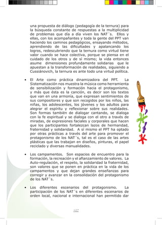 127
una propuesta de diálogo (pedagogía de la ternura) para
la búsqueda constante de respuestas a la multiplicidad
de problemas que día a día viven los NAT´s. Ellos y
ellas, con los acompañantes y toda la gente del PPT van
haciendo los caminos pedagógicos, ensayando métodos,
aprendiendo de las dificultades y apalancando los
logros, redescubriendo que la ternura como virtud tiene
valor cuando se hace colectiva, porque se piensa en el
cuidado de los otros y de sí mismo; la vida entonces
asume dimensiones profundamente solidarias que le
apuestan a la transformación de realidades, siguiendo a
Cussiánovich, la ternura es ante todo una virtud política.
•	 El Arte como práctica dinamizadora del PPT. La
Sistematización nos muestra la música como herramienta
de sensibilización y formación hacia el protagonismo,
y más que ésta es la canción, es decir son los textos
que van en una armonía, que expresan sentimientos de
sus compositores y que son recogidos por los niños, las
niñas, los adolescentes, los jóvenes y los adultos para
alegrar el espíritu y reflexionar sobre sus realidades.
Son formas también de dialogar cantando, se dialoga
con la fe espiritual y se dialoga con el otro a través de
miradas, de expresiones faciales y corporales que hacen
que los participantes fortalezcan lazos de hermandad,
fraternidad y solidaridad. A sí mismo el PPT ha optado
por otras prácticas a través del arte para promover el
protagonismo de los NAT´s, tal es el caso de las artes
plásticas que las trabajan en diseños, pinturas, el papel
reciclado y diversas manualidades.
•	 Los campamentos. Son espacios de encuentro para la
formación, la recreación y el afianzamiento de valores. La
Auto-regulación, el respeto, la solidaridad la fraternidad,
son valores que se ponen en práctica en la vida de los
campamentos y que dejan grandes enseñanzas para
corregir y avanzar en la consolidación del protagonismo
de los NAT´s.
•	 Los diferentes escenarios del protagonismo. La
participación de los NAT´s en diferentes escenarios de
orden local, nacional e internacional han permitido dar
 