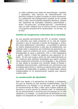 128
un salto cualitativo por todos los aprendizajes recibidos
y aportados, este ejercicio de sistematización nos
permitió revalorar el papel cumplido en estos escenarios.
La cualificación del protagonismo también se da cuando
ellos y ellas, como lo plantea Alejandro Martínez, rompen
con esquemas de conceptos solidarios paternalistas y
dicen: ‘yo quiero dar’, ‘yo tengo para dar’…, encontramos
aquí un valor solidario que se acerca mucho al concepto
y la práctica ancestral de la reciprocidad: “tu me das, yo
te doy”.
Cambio de imaginarios culturales de la sociedad
Es una apuesta permanente del PPT, el cambiar imagina-
rios culturales que están presentes en la vida de nuestra
sociedad y que se expresan a través de lenguajes y actitu-
des hacia poblaciones vulnerables. La sociedad en general
se refiere despectivamente a este tipo de poblaciones, por
ejemplo indio y campesino son sinónimos de ignorancia, su-
ciedad; negro es sinónimo de sucio, contaminado, maldad;
discapacidad es igual a pobrecito, niño o niña trabajadora
a gamín, ladrón y todos los adjetivos que aparecen en el
texto. El reto que surge a partir de esta sistematización es
ser creativos para plantear estrategias que logren cambiar
estos imaginarios presentes en los lenguajes y las prácticas
no sólo desde la sociedad sino también desde el Estado y
entidades internacionales, reafirmando con vehemencia que
el trabajo digno forma y construye valores éticos tales como
la justicia, la solidaridad, el respeto y la fraternidad, valores
indispensables en la reconstrucción urgente que requiere
nuestro país.
La construcción de Identidad
Está muy ligada a la perspectiva de trabajo y protagonis-
mo que se expresa en dos asuntos fundamentales, uno la
pertenencia a su trabajo y a su proceso que les posibilita
el reconocimiento de ellos y ellas como sujetos políticos de
derechos y el otro asunto la cohesión para la visibilización
de sus pensamientos y acciones que se expresan en su vida
cotidiana y su trabajo. La construcción de identidad va muy
ligada a la búsqueda de autonomía que se va consolidando
 