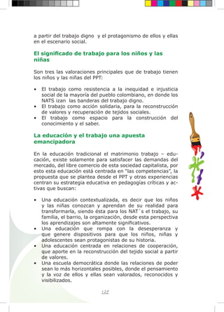 129
a partir del trabajo digno y el protagonismo de ellos y ellas
en el escenario social.
El significado de trabajo para los niños y las
niñas
Son tres las valoraciones principales que de trabajo tienen
los niños y las niñas del PPT:
•	 El trabajo como resistencia a la inequidad e injusticia
social de la mayoría del pueblo colombiano, en donde los
NATS izan las banderas del trabajo digno.
•	 El trabajo como acción solidaria, para la reconstrucción
de valores y recuperación de tejidos sociales.
•	 El trabajo como espacio para la construcción del
conocimiento y el saber.
La educación y el trabajo una apuesta
emancipadora
En la educación tradicional el matrimonio trabajo – edu-
cación, existe solamente para satisfacer las demandas del
mercado, del libre comercio de esta sociedad capitalista, por
esto esta educación está centrada en “las competencias”, la
propuesta que se plantea desde el PPT y otras experiencias
centran su estrategia educativa en pedagogías críticas y ac-
tivas que buscan:
•	 Una educación contextualizada, es decir que los niños
y las niñas conozcan y aprendan de su realidad para
transformarla, siendo ésta para los NAT´s el trabajo, su
familia, el barrio, la organización, desde esta perspectiva
los aprendizajes son altamente significativos.
•	 Una educación que rompa con la desesperanza y
que genere dispositivos para que los niños, niñas y
adolescentes sean protagonistas de su historia.
•	 Una educación centrada en relaciones de cooperación,
que aporte en la reconstrucción del tejido social a partir
de valores.
•	 Una escuela democrática donde las relaciones de poder
sean lo más horizontales posibles, donde el pensamiento
y la voz de ellos y ellas sean valorados, reconocidos y
visibilizados.
 