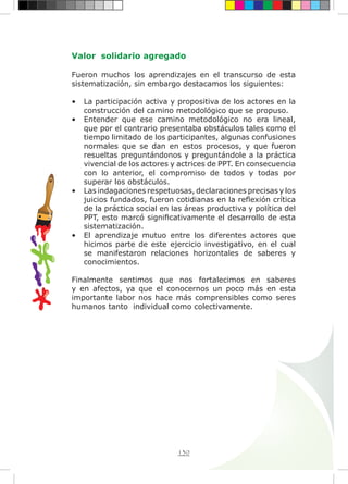 130
Valor solidario agregado
Fueron muchos los aprendizajes en el transcurso de esta
sistematización, sin embargo destacamos los siguientes:
•	 La participación activa y propositiva de los actores en la
construcción del camino metodológico que se propuso.
•	 Entender que ese camino metodológico no era lineal,
que por el contrario presentaba obstáculos tales como el
tiempo limitado de los participantes, algunas confusiones
normales que se dan en estos procesos, y que fueron
resueltas preguntándonos y preguntándole a la práctica
vivencial de los actores y actrices de PPT. En consecuencia
con lo anterior, el compromiso de todos y todas por
superar los obstáculos.
•	 Las indagaciones respetuosas, declaraciones precisas y los
juicios fundados, fueron cotidianas en la reflexión crítica
de la práctica social en las áreas productiva y política del
PPT, esto marcó significativamente el desarrollo de esta
sistematización.
•	 El aprendizaje mutuo entre los diferentes actores que
hicimos parte de este ejercicio investigativo, en el cual
se manifestaron relaciones horizontales de saberes y
conocimientos.
Finalmente sentimos que nos fortalecimos en saberes
y en afectos, ya que el conocernos un poco más en esta
importante labor nos hace más comprensibles como seres
humanos tanto individual como colectivamente.
 