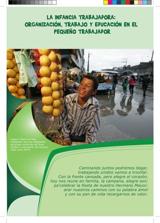 Joaquin Mejia un nino
trabajador que fue integrante
del grupo losAtchas del Area
Politica y estudiante del Estudio
Taller para NATS
LA INFANCIA TRABAJADORA:
ORGANIZACIÓN, TRABAJO Y EDUCACIÓN EN EL
PEQUEÑO TRABAJADOR
Caminando juntos podremos llegar,
trabajando unidos vamos a triunfar.
Con la frente cansada, pero alegre el corazón,
hoy nos reune en familia, la campana, alegre son;
pa'celebrar la fiesta de nuestro Hermano Mayor;
arar nuestros caminos con su palabra amor
y con su pan de vida recargarnos de valor.
 
