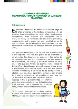 15
LA INFANCIA TRABAJADORA:
ORGANIZACIÓN, TRABAJO Y EDUCACIÓN EN EL PEQUEÑO
TRABAJADOR
Introducción
El Pequeño Trabajador ha tenido una historia larga de
23 años creciendo y haciéndose protagonista de los
procesos de organización de los niños, niñas y adolescentes
trabajadores; estos procesos que conjugados con el
juego, las risas, las vivencias, las actividades generales,
campamentos, entre otros, han sido constitutivos de la
vida cotidiana y de los elementos fundamentales que han
permitido la construcción del Proyecto Pequeño Trabajador
(PPT).
Es a partir de este caminar de 23 años que le damos vida
a este capítulo; una vida que parte de las experiencias,
las vivencias, los discursos, las acciones y las luchas de
las personas que han sido protagonistas de los procesos
de organización, de trabajo y educación dentro del PPT;
es por ello que esta historia se cuenta a varias voces: la
de los niños y las niñas que viven afrontando lo que venga
y resistiéndolo todo, que se hacen cada vez más fuertes
viviendo vulnerables; a su vez la de los acompañantes y
adultos, que escuchan, aprenden, forman y son amigos
de la infancia trabajadora y de aquellas personas que con
sus discursos y palabras nos reafirman que en
nuestras luchas y pensamientos, no estamos
solos si no acompañados en pro de las infancias
y en este caso, de la infancia de cientos de
niños, niñas y adolescentes trabajadores.
En un primer momento, se pretende acercar
al lector a la reflexión sobre dos enfoques de
infancia, uno de ellos es aquel que determina la
,
.
,
;
;
r
.
 