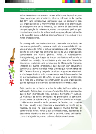 16
LA INFANCIA TRABAJADORA:
ORGANIZACIÓN, TRABAJO Y EDUCACIÓN EN EL PEQUEÑO TRABAJADOR
infancia como un ser menor, un ser ahistorico, impedido para
hacer o pensar por sí mismo, el otro enfoque es la opción
del PPT, una perspectiva particular que se comparte con
las organizaciones y movimientos sociales que promueven
el protagonismo de la infancia, así como el desarrollo de
una pedagogía de la ternura, como una apuesta política por
construir escenarios de solidaridad, de amor, de participación
y de equidad entre adultos-acompañantes y los niños y las
niñas trabajadoras.
En un segundo momento daremos cuenta del nacimiento de
nuestra organización, quien a partir de la consolidación de
unos grupos de niños y niñas trabajadores de la UPZ Patio
Bonito se emergen los primeros pasos de una organización
comunitaria de NAT’S (Niños, Niñas y Adolescentes
Trabajadores), que luego de hacer una lectura crítica de la
realidad de trabajo, de exclusión y de una alta deserción
educativa, elaboran una propuesta de Desarrollo Humano
Integral de cuatro programas que buscan dar soluciones
concretas a las vidas de los niños y niñas que hacen parte del
PPT. De esta forma y después de alcanzar grandes objetivos
a nivel organizativo y de una revaloración del camino hecho
en aproximadamente 20 años, es que ahora la pretensión
es ir más allá y alcanzar la construcción de una organización
que le apuesta al desarrollo social del sector trabajador.
Este camino se ha hecho a la luz de la Fe, la Fraternidad y la
Valoración Crítica, tres principios fundantes de la organización
que le han impregnado vida, amigos, hermanos y sueños.
La vivencia de estos principios ha propiciado la cohesión,
las acciones de solidaridad y la resignificación de los valores
cristianos encarnados en la persona de Jesús como modelo
de vida; siendo este conocido y apropiado a través de la
música, la cual ha expresado durante mucho tiempo el
sentir de los niños, niñas y sus acompañantes, aportando al
desarrollo identitario de los NAT’s de PPT, como cristianos,
como trabajadores, como pobres y latinoamericanos.
 