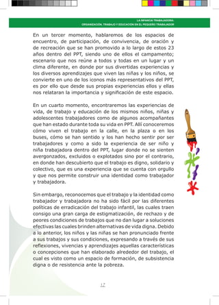 17
LA INFANCIA TRABAJADORA:
ORGANIZACIÓN, TRABAJO Y EDUCACIÓN EN EL PEQUEÑO TRABAJADOR
En un tercer momento, hablaremos de los espacios de
encuentro, de participación, de convivencia, de oración y
de recreación que se han promovido a lo largo de estos 23
años dentro del PPT, siendo uno de ellos el campamento;
escenario que nos reúne a todos y todas en un lugar y un
clima diferente, en donde por sus divertidas experiencias y
los diversos aprendizajes que viven las niñas y los niños, se
convierte en uno de los iconos más representativos del PPT,
es por ello que desde sus propias experiencias ellos y ellas
nos relataran la importancia y significación de este espacio.
En un cuarto momento, encontraremos las experiencias de
vida, de trabajo y educación de los mismos niños, niñas y
adolescentes trabajadores como de algunos acompañantes
que han estado durante toda su vida en PPT. Allí conoceremos
cómo viven el trabajo en la calle, en la plaza o en los
buses, cómo se han sentido y los han hecho sentir por ser
trabajadores y como a sido la experiencia de ser niño y
niña trabajadora dentro del PPT, lugar donde no se sienten
avergonzados, excluidos o explotados sino por el contrario,
en donde han descubierto que el trabajo es digno, solidario y
colectivo, que es una experiencia que se cuenta con orgullo
y que nos permite construir una identidad como trabajador
y trabajadora.
Sin embargo, reconocemos que el trabajo y la identidad como
trabajador y trabajadora no ha sido fácil por las diferentes
políticas de erradicación del trabajo infantil, las cuales traen
consigo una gran carga de estigmatización, de rechazo y de
peores condiciones de trabajos que no dan lugar a soluciones
efectivas las cuales brinden alternativas de vida digna. Debido
a lo anterior, los niños y las niñas se han pronunciado frente
a sus trabajos y sus condiciones, expresando a través de sus
reflexiones, vivencias y aprendizajes aquellas características
o concepciones que han elaborado alrededor del trabajo, el
cual es visto como un espacio de formación, de subsistencia
digna o de resistencia ante la pobreza.
 