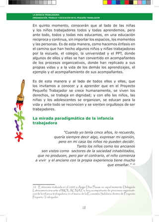 18
LA INFANCIA TRABAJADORA:
ORGANIZACIÓN, TRABAJO Y EDUCACIÓN EN EL PEQUEÑO TRABAJADOR
En quinto momento, conocerán que al lado de las niñas
y los niños trabajadores todos y todas aprendemos, pero
ante todo, todos y todas nos educamos, en una educación
reciproca y continua, sin importar los espacios, los momentos
y las personas. Es de esta manera, como hacemos énfasis en
el camino que han hecho algunos niños y niñas trabajadoras
por la escuela, el colegio, la universidad y el PPT, donde
algunos de ellos y ellas se han convertido en acompañantes
de los procesos organizativos, donde han replicado a sus
propias vidas y a la vida de los demás los aprendizajes, el
ejemplo y el acompañamiento de sus acompañantes.
Es de esta manera y al lado de todos ellos y ellas, que
los invitamos a conocer y a aprender que en el Proyecto
Pequeño Trabajador se crece humanamente, se viven los
derechos, se trabaja en dignidad; y con ello los niños, las
niñas y los adolescentes se organizan, se educan para la
vida y ante todo se reconocen y se sienten orgullosos de ser
trabajadores.
La mirada paradigmática de la infancia
trabajadora
“Cuando yo tenía cinco años, lo recuerdo,
quería siempre decir algo, expresar mi opinión,
pero en mi casa los niños no pueden decidir.
Tanto los niños como los ancianos
son vistos como sectores de la sociedad inhabilitados,
que no producen, pero por el contrario, el niño comienza
a vivir y el anciano con la propia experiencia tiene mucho
que enseñar.” 10
10 Entrevista realizada en el 2004 a Angie Díaz Plazas, en aquel momento Delegada
Latinoamericana ante el MOLACNAT’s, hoy acompañante de procesos organizati-
vos de la infancia trabajadora, en el marco de la Economía Solidaria dentro de Proyecto
Pequeño Trabajador.
 