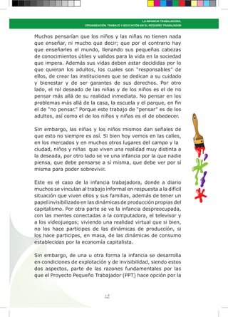 19
LA INFANCIA TRABAJADORA:
ORGANIZACIÓN, TRABAJO Y EDUCACIÓN EN EL PEQUEÑO TRABAJADOR
Muchos pensarían que los niños y las niñas no tienen nada
que enseñar, ni mucho que decir; que por el contrario hay
que enseñarles el mundo, llenando sus pequeñas cabezas
de conocimientos útiles y validos para la vida en la sociedad
que impera. Además sus vidas deben estar decididas por lo
que quieran los adultos, los cuales son “responsables” de
ellos, de crear las instituciones que se dedican a su cuidado
y bienestar y de ser garantes de sus derechos. Por otro
lado, el rol deseado de las niñas y de los niños es el de no
pensar más allá de su realidad inmediata. No pensar en los
problemas más allá de la casa, la escuela y el parque, en fin
el de “no pensar.” Porque este trabajo de “pensar” es de los
adultos, así como el de los niños y niñas es el de obedecer.
Sin embargo, las niñas y los niños mismos dan señales de
que esto no siempre es así. Si bien hoy vemos en las calles,
en los mercados y en muchos otros lugares del campo y la
ciudad, niños y niñas que viven una realidad muy distinta a
la deseada, por otro lado se ve una infancia por la que nadie
piensa, que debe pensarse a sí misma, que debe ver por sí
misma para poder sobrevivir.
Este es el caso de la infancia trabajadora, donde a diario
muchos se vinculan al trabajo informal en respuesta a la difícil
situación que viven ellos y sus familias, además de tener un
papel invisibilizado en las dinámicas de producción propias del
capitalismo. Por otra parte se ve la infancia despreocupada,
con las mentes conectadas a la computadora, el televisor y
a los videojuegos; viviendo una realidad virtual que si bien,
no los hace participes de las dinámicas de producción, si
los hace participes, en masa, de las dinámicas de consumo
establecidas por la economía capitalista.
Sin embargo, de una u otra forma la infancia se desarrolla
en condiciones de explotación y de invisibilidad, siendo estos
dos aspectos, parte de las razones fundamentales por las
que el Proyecto Pequeño Trabajador (PPT) hace opción por la
 