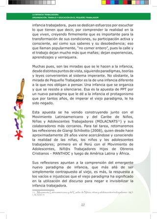 20
LA INFANCIA TRABAJADORA:
ORGANIZACIÓN, TRABAJO Y EDUCACIÓN EN EL PEQUEÑO TRABAJADOR
infancia trabajadora, pues se dedican esfuerzos por escuchar
lo que tienen que decir, por comprender la realidad en la
que viven, creyendo firmemente que es importante para la
transformación de sus condiciones, su participación activa y
consciente, así como sus saberes y su desobediencia; eso
que llaman popularmente, “no comer entero”, pues la calle y
el trabajo dejan mucho más que mañas; dejan experiencias,
aprendizajes y verraquera.
Muchas pues, son las miradas que se le hacen a la infancia,
desde distintos puntos de vista, siguiendo paradigmas, teorías
y leyes convenientes al sistema imperante. No obstante, la
mirada de Pequeño Trabajador es la de una infancia diferente
a la que nos obligan a pensar. Una infancia que se organiza
y que se resiste a silenciarse. Esa es la apuesta de PPT por
un nuevo paradigma que le dé a la infancia el protagonismo
que por tantos años, de imperar el viejo paradigma, le ha
sido negado.
Esta apuesta se ha venido construyendo junto con el
Movimiento Latinoamericano y del Caribe de Niños,
Niñas y Adolescentes Trabajadores (MOLACNATS11
) y sus
colaboradores más cercanos. Para tal tarea, retomaremos
las reflexiones de Giangi Schibotto (2008), quien desde hace
aproximadamente 29 años viene acercándose y conociendo
la realidad de las niñas, los niños y los adolescentes
trabajadores; primero en el Perú con el Movimiento de
Adolescentes, Niñ@s Trabajadores Hijos de Obreros
Cristianos - MANTHOC y luego de América Latina y África.
Sus reflexiones apuntan a la comprensión del emergente
nuevo paradigma de infancia, que más allá de ser
simplemente contrapuesto al viejo, es más, la respuesta a
los vacíos e injusticias que el viejo paradigma ha significado
en la utilización del discurso para negar e invisibilizar la
infancia trabajadora.
11 Movimiento Latinoamericano y del Caribe de Niños, niñas y adolescentes trabajadores – MO-
LACNATS.
 