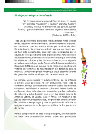 21
LA INFANCIA TRABAJADORA:
ORGANIZACIÓN, TRABAJO Y EDUCACIÓN EN EL PEQUEÑO TRABAJADOR
El viejo paradigma de infancia
“El termino infancia viene del verbo latín, en donde
“in” significa “negación” y “fancia” significa hablar”,
es decir, los que no tienen voz, los que no pueden
hablar, que actualmente tiene una vigencia en nuestros
contextos…”
(Shibotto, 2008:13-14)
Toda una parafernalia disfraza la realidad de los niños y de las
niñas, desde el mismo momento de considerarlos menores,
es considerar que los adultos están por encima de ellos.
De esta forma, la in-fancia es decir, los que no tienen voz,
no han sido escuchados, pero han sido idealizados por el
adulto. El viejo paradigma es la expresión más fehaciente del
adultocentrismo, de ese carácter universalista que invisibiliza
las distintas culturas y las distintas infancias y su vigencia
actual encuentra lugar en la Convención Internacional de los
Derechos del Niño, que aunque no se niega que significa una
victoria en términos de reivindicación de derechos para la
infancia, tampoco se puede negar que sigue estando carente
de garantías reales en el ejercicio de estos derechos.
La mirada universalista y adultocentrista de la infancia
a simple vista pareciera no ser excluyente. Pero todo lo
contrario, el viejo paradigma no toma en cuenta los distintos
contextos, realidades y matices culturales desde donde se
configuran otras infancias, eso sin contar que las realidades
de pobreza y subordinación que viven los países pobres de
América Latina, el Caribe, Asia y África, en relación a los
países altamente desarrollados, no permiten que esta visión
de la infancia tenga lugar y que las políticas de infancia no
tengan importancia en la agenda política de los gobiernos
de turno.
Para la comprensión de este viejo paradigma, a continuación
se hace una presentación breve sobre sus principales
 