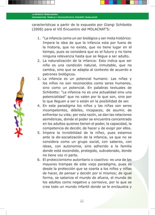 22
LA INFANCIA TRABAJADORA:
ORGANIZACIÓN, TRABAJO Y EDUCACIÓN EN EL PEQUEÑO TRABAJADOR
características a partir de lo expuesto por Giangi Schibotto
(2008) para el VII Encuentro del MOLACNAT’S:
1.	 “La infancia como un ser biológico y ser meta histórico:
Impera la idea de que la infancia esta por fuera de
la historia, que no existe, que no tiene lugar en el
tiempo, pues se considera que es el futuro y no tiene
ninguna relevancia hasta que se llegue a ser adulto.
2.	 La naturalización de la infancia: Esto indica que ser
niño es una condición natural, inmutable, que no
cambia, sino que se adapta al contexto de acuerdo a
patrones biológicos.
3.	 La infancia es un potencial humano: Las niñas y
los niños no son reconocidos como seres humanos,
sino como un potencial. En palabras textuales de
Schibotto: “La infancia no es una actualidad sino una
potencialidad” que no valen por lo que son, sino por
lo que lleguen a ser o están en la posibilidad de ser.
4.	 En este paradigma los niños y las niñas son seres
incompetentes, débiles, incapaces, de asumir, de
enfrentar su vida; por esta razón, se dan las relaciones
asimétricas, donde el poder se encuentra concentrado
en los adultos quienes tienen el poder, la capacidad, la
competencia de decidir, de hacer y de exigir por ellos.
5.	 Impera la invisibilidad de la niñez, pues estamos
ante la de-socialización de la infancia, ya que no se
considera como un grupo social, con saberes, con
ideas, con autonomía, sino adherido a la familia
donde está escondido, protegido, subvalorado, donde
no tiene voz ni parte.
6.	 El proteccionismo autoritario o coactivo: es una de las
mayores trampas de este viejo paradigma, pues es
desde la protección que se coarta a los niños y niñas
de hacer, de pensar y decidir por sí mismos; de igual
forma, se sataniza el mundo de afuera, el mundo de
los adultos como negativo y corrosivo, por lo que se
crea todo un mundo infantil donde se le enclaustra y
 