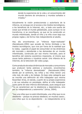 23
LA INFANCIA TRABAJADORA:
ORGANIZACIÓN, TRABAJO Y EDUCACIÓN EN EL PEQUEÑO TRABAJADOR
donde la experiencia de la vida y el conocimiento del
mundo deviene de simulacros y mundos soñados e
irreales.”
Actualmente la visión proteccionista y autoritaria de la
infancia, se conjuga con el acceso a los medios tecnológicos,
a los beneficios de la Internet, etc., a toda una suerte de
cosas que brinda el mundo globalizado, pues aunque no se
transforma, si se reconfigura; ya que se ha construido un
mundo infantilizado, donde el niño y la niña viven bajo sus
propias reglas y de forma más independiente al adulto.
Hoy día encontramos un “infancia hiper-realizada”
(Narodowski,1994) que accede de forma ilimitada a los
medios tecnológicos, que vive por fuera de la realidad que
lo rodea, jugando el papel de consumidor en las dinámicas
del mercado y atendiendo a las demandas de un mundo
infantilizado, construido por ese mismo mercado, para el
beneficio del sistema económico imperante, el mismo que
causa tanta pobreza e injusticia social. Una infancia de la
Internet, de la televisión del video juego.
Como producto de estas dinámicas de mercado y consumismo
que producen tanta pobreza y exclusión, encontramos
también, la “infancia desrealizada” (Narodowski,1994)
donde por el contrario, las niñas y los niños tienen una
vida real, de calle y de trabajo. Es bajo esta categoría que
se inscribe una definición de niño trabajador que retoma
Rosember Ariza, en donde, a partir de su propia experiencia
y de sus estudios en psicología, define al niño trabajador
como parte de esta infancia desrealizada, pues asegura que
“no se caracterizan por la obediencia y dependencia, sino
por su independencia y autonomía.” (Ariza, 2004).
“hay una niñez que no está infantilizada, una niñez que no es
obediente – porque no precisa obedecer, en muchos casos-,
una niñez que no es dependiente – es independiente en la
 