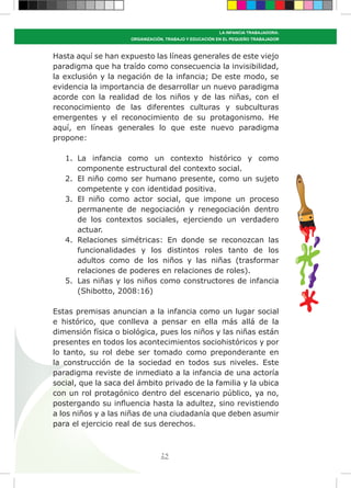 25
LA INFANCIA TRABAJADORA:
ORGANIZACIÓN, TRABAJO Y EDUCACIÓN EN EL PEQUEÑO TRABAJADOR
Hasta aquí se han expuesto las líneas generales de este viejo
paradigma que ha traído como consecuencia la invisibilidad,
la exclusión y la negación de la infancia; De este modo, se
evidencia la importancia de desarrollar un nuevo paradigma
acorde con la realidad de los niños y de las niñas, con el
reconocimiento de las diferentes culturas y subculturas
emergentes y el reconocimiento de su protagonismo. He
aquí, en líneas generales lo que este nuevo paradigma
propone:
1.	 La infancia como un contexto histórico y como
componente estructural del contexto social.
2.	 El niño como ser humano presente, como un sujeto
competente y con identidad positiva.
3.	 El niño como actor social, que impone un proceso
permanente de negociación y renegociación dentro
de los contextos sociales, ejerciendo un verdadero
actuar.
4.	 Relaciones simétricas: En donde se reconozcan las
funcionalidades y los distintos roles tanto de los
adultos como de los niños y las niñas (trasformar
relaciones de poderes en relaciones de roles).
5.	 Las niñas y los niños como constructores de infancia
(Shibotto, 2008:16)
Estas premisas anuncian a la infancia como un lugar social
e histórico, que conlleva a pensar en ella más allá de la
dimensión física o biológica, pues los niños y las niñas están
presentes en todos los acontecimientos sociohistóricos y por
lo tanto, su rol debe ser tomado como preponderante en
la construcción de la sociedad en todos sus niveles. Este
paradigma reviste de inmediato a la infancia de una actoría
social, que la saca del ámbito privado de la familia y la ubica
con un rol protagónico dentro del escenario público, ya no,
postergando su influencia hasta la adultez, sino revistiendo
a los niños y a las niñas de una ciudadanía que deben asumir
para el ejercicio real de sus derechos.
 