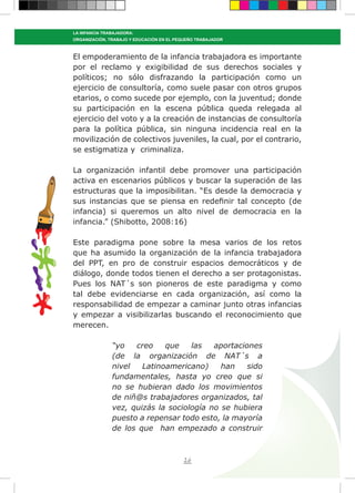 26
LA INFANCIA TRABAJADORA:
ORGANIZACIÓN, TRABAJO Y EDUCACIÓN EN EL PEQUEÑO TRABAJADOR
El empoderamiento de la infancia trabajadora es importante
por el reclamo y exigibilidad de sus derechos sociales y
políticos; no sólo disfrazando la participación como un
ejercicio de consultoría, como suele pasar con otros grupos
etarios, o como sucede por ejemplo, con la juventud; donde
su participación en la escena pública queda relegada al
ejercicio del voto y a la creación de instancias de consultoría
para la política pública, sin ninguna incidencia real en la
movilización de colectivos juveniles, la cual, por el contrario,
se estigmatiza y criminaliza.
La organización infantil debe promover una participación
activa en escenarios públicos y buscar la superación de las
estructuras que la imposibilitan. “Es desde la democracia y
sus instancias que se piensa en redefinir tal concepto (de
infancia) si queremos un alto nivel de democracia en la
infancia.” (Shibotto, 2008:16)
Este paradigma pone sobre la mesa varios de los retos
que ha asumido la organización de la infancia trabajadora
del PPT, en pro de construir espacios democráticos y de
diálogo, donde todos tienen el derecho a ser protagonistas.
Pues los NAT´s son pioneros de este paradigma y como
tal debe evidenciarse en cada organización, así como la
responsabilidad de empezar a caminar junto otras infancias
y empezar a visibilizarlas buscando el reconocimiento que
merecen.
“yo creo que las aportaciones
(de la organización de NAT´s a
nivel Latinoamericano) han sido
fundamentales, hasta yo creo que si
no se hubieran dado los movimientos
de niñ@s trabajadores organizados, tal
vez, quizás la sociología no se hubiera
puesto a repensar todo esto, la mayoría
de los que han empezado a construir
 