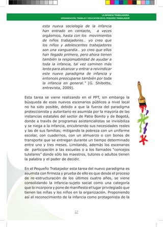 27
LA INFANCIA TRABAJADORA:
ORGANIZACIÓN, TRABAJO Y EDUCACIÓN EN EL PEQUEÑO TRABAJADOR
esta nueva sociología de la infancia
han entrado en contacto, a veces
orgásmico, hasta con los movimientos
de niños trabajadores… yo creo que
los niños y adolescentes trabajadores
son una vanguardia… yo creo que ellos
han llegado primero, pero ahora tienen
también la responsabilidad de ayudar a
toda la infancia, tal vez caminen más
lento para alcanzar y entrar a reivindicar
este nuevo paradigma de infancia y
entonces preocuparse también por toda
la infancia en general.” (G. Shibotto,
entrevista, 2009).
Esta tarea se viene realizando en el PPT, sin embargo la
búsqueda de esos nuevos escenarios públicos a nivel local
no ha sido posible, debido a que la fuerza del paradigma
proteccionista y autoritario es asumida por la mayoría de las
instancias estatales del sector de Patio Bonito y de Bogotá,
donde a través de programas asistencialistas se invisibiliza
y se niega a la infancia, encubriendo sus necesidades reales
y las de sus familias; mitigando la pobreza con un uniforme
escolar, con cuadernos, con un almuerzo o con bonos de
transporte que se entregan durante un tiempo determinado
entre uno y tres meses. Limitando, además los escenarios
de participación a las escuelas o a los llamados “concejos
tutelares” donde sólo los maestros, tutores o adultos tienen
la palabra y el poder de decidir.
En el Pequeño Trabajador esta tarea del nuevo paradigma es
asumida con firmeza y prueba de ello es que desde el proceso
de re-estructuración de los últimos cuatro años, se viene
consolidando la infancia-sujeto social como una categoría
que lo incorpora y pone de manifiesto el lugar privilegiado que
tienen las niñas y los niños en la organización. Proponiendo
así el reconocimiento de la infancia como protagonista de la
 