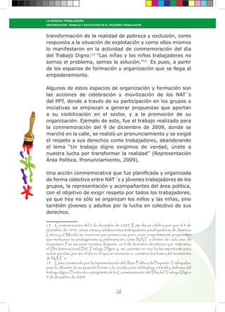 28
LA INFANCIA TRABAJADORA:
ORGANIZACIÓN, TRABAJO Y EDUCACIÓN EN EL PEQUEÑO TRABAJADOR
transformación de la realidad de pobreza y exclusión, como
respuesta a la situación de explotación y como ellos mismos
lo manifestaron en la actividad de conmemoración del día
del Trabajo Digno:13
“Las niñas y los niños trabajadores no
somos el problema, somos la solución.”14
Es pues, a partir
de los espacios de formación y organización que se llega al
empoderamiento.
Algunos de estos espacios de organización y formación son
las acciones de celebración y movilización de los NAT´s
del PPT, donde a través de su participación en los grupos o
iniciativas se empiezan a generar propuestas que aportan
a su visibilización en el sector, y a la promoción de su
organización. Ejemplo de esto, fue el trabajo realizado para
la conmemoración del 9 de diciembre de 2009, donde se
marchó en la calle, se realizó un pronunciamiento y se exigió
el respeto a sus derechos como trabajadores, abanderando
el lema “Un trabajo digno exigimos de verdad, únete a
nuestra lucha por transformar la realidad” (Representación
Área Política, Pronunciamiento, 2009).
Una acción conmemorativa que fue planificada y organizada
de forma colectiva entre NAT´s y jóvenes trabajadores de los
grupos, la representación y acompañantes del área política,
con el objetivo de exigir respeto por todos los trabajadores,
ya que hoy no sólo se organizan los niños y las niñas, sino
también jóvenes y adultos por la lucha en colectivo de sus
derechos.
13 Conmemoración del 9 de diciembre de 2009: Este día se celebra por que el 9 de
diciembre de 1996 niños, niñas y adolescentes trabajadores y trabajadoras de América
Latina y el Mundo se reunieron por primera vez para crear conjuntamente propuestas
que motivaran su protagonismo y participación como NAT´s dentro de cada uno de
sus países. Fue así como 10 años después, un 9 de diciembre decidieron que éste sería
el Día Internacional Del Trabajo Digno y se convirtió en una fecha importante para
todos y todas, por ser el día en el que se reunieron a construir las bases del movimiento
de NAT`s.
14 Lema construido por la representación del Área Política de Pequeño Trabajador,
para la difusión de su posición frente a la erradicación del trabajo infantil y defensa del
trabajo digno. Producido a propósito de la Conmemoración del Día del Trabajo Digno
9 de diciembre de 2009.
 