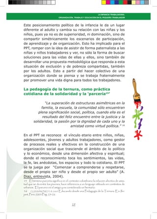 29
LA INFANCIA TRABAJADORA:
ORGANIZACIÓN, TRABAJO Y EDUCACIÓN EN EL PEQUEÑO TRABAJADOR
Este posicionamiento político de la infancia le da un lugar
diferente al adulto y cambia su relación con las niñas y los
niños, pues ya no es de superioridad, ni dominación, sino de
compartir simétricamente los escenarios de participación,
de aprendizaje y de organización. Esto ha implicado para el
PPT, romper con la idea de asistir de forma paternalista a las
niñas y niños trabajadores y ver, no sólo la forma de buscar
soluciones para las vidas de ellas y ellos, sino también de
desarrollar una propuesta metodológica que responda a esta
situación de exclusión y de pobreza compartidas, también
por los adultos. Esto a partir del hacer colectivo de una
organización donde se piensa y se trabaja fraternalmente
por promover una vida digna para todos los trabajadores.
La pedagogía de la ternura, como práctica
cotidiana de la solidaridad y la ‘parcería15
’
“La superación de estructuras asimétricas en la
familia, la escuela, la comunidad sólo encuentran
plena significación social, política, cuando ella es el
resultado del feliz encuentro entre la justicia y la
solidaridad, la pasión por la dignidad de cada uno y la
amistad como virtud política.” 16
En el PPT se reconoce el vínculo etario entre niños, niñas,
adolescentes, jóvenes y adultos trabajadores, como gestor
de procesos reales y efectivos en la construcción de una
organización social que trasciende el ámbito de lo político
y lo económico, desde una dimensión afectiva y espiritual;
donde el reconocimiento toca los sentimientos, las vidas,
la fe, las anécdotas, los espacios y todo lo cotidiano. El PPT
se la juega por “Comenzar a comprenderse y respetarse,
desde el propio ser niño y desde el propio ser adulto” (A.
Diaz, entrevista, 2004).
15 El término parcería significa en el contexto colombiano la relación afectiva de amis-
tad que se da entre los jóvenes, hace referencia a un lenguaje utilizado en contextos de
urbanos. El parcero es el amigo y es considerado un hermano.
16 CUSSIÁNOVICH, A. (2005) Educando desde una Pedagogía de la Ternura. En: Ife-
jant, Perú 2005.Pág. 25-26.
 