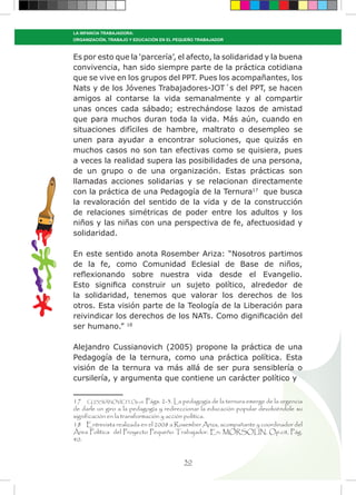 30
LA INFANCIA TRABAJADORA:
ORGANIZACIÓN, TRABAJO Y EDUCACIÓN EN EL PEQUEÑO TRABAJADOR
Es por esto que la ‘parcería’, el afecto, la solidaridad y la buena
convivencia, han sido siempre parte de la práctica cotidiana
que se vive en los grupos del PPT. Pues los acompañantes, los
Nats y de los Jóvenes Trabajadores-JOT´s del PPT, se hacen
amigos al contarse la vida semanalmente y al compartir
unas onces cada sábado; estrechándose lazos de amistad
que para muchos duran toda la vida. Más aún, cuando en
situaciones difíciles de hambre, maltrato o desempleo se
unen para ayudar a encontrar soluciones, que quizás en
muchos casos no son tan efectivas como se quisiera, pues
a veces la realidad supera las posibilidades de una persona,
de un grupo o de una organización. Estas prácticas son
llamadas acciones solidarias y se relacionan directamente
con la práctica de una Pedagogía de la Ternura17
que busca
la revaloración del sentido de la vida y de la construcción
de relaciones simétricas de poder entre los adultos y los
niños y las niñas con una perspectiva de fe, afectuosidad y
solidaridad.
En este sentido anota Rosember Ariza: “Nosotros partimos
de la fe, como Comunidad Eclesial de Base de niños,
reflexionando sobre nuestra vida desde el Evangelio.
Esto significa construir un sujeto político, alrededor de
la solidaridad, tenemos que valorar los derechos de los
otros. Esta visión parte de la Teología de la Liberación para
reivindicar los derechos de los NATs. Como dignificación del
ser humano.” 18
Alejandro Cussianovich (2005) propone la práctica de una
Pedagogía de la ternura, como una práctica política. Esta
visión de la ternura va más allá de ser pura sensiblería o
cursilería, y argumenta que contiene un carácter político y
17 CUSSIÁNOVICH, Op.cit. Págs. 2-3. La pedagogía de la ternura emerge de la urgencia
de darle un giro a la pedagogía y redireccionar la educación popular devolviéndole su
significación en la transformación y acción política.
18 Entrevista realizada en el 2008 a Rosember Ariza, acompañante y coordinador del
Área Política del Proyecto Pequeño Trabajador. En: MORSOLIN, Op.cit, Pág.
40.
 