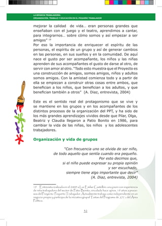 32
LA INFANCIA TRABAJADORA:
ORGANIZACIÓN, TRABAJO Y EDUCACIÓN EN EL PEQUEÑO TRABAJADOR
mejorar la calidad de vida… eran personas grandes que
enseñaban con el juego y el teatro, aprendimos a cantar,
para integrarnos… sobre cómo somos y así empezar a ser
amigos” 19
Por eso la importancia de enriquecer el espíritu de las
personas, el espíritu de un grupo y así de generar cambios
en las personas, en sus sueños y en la comunidad. De aquí
nace el gusto por ser acompañante, los niños y las niñas
aprenden de sus acompañantes el gusto de darse al otro, de
servir con amor al otro. “Todo esto muestra que el Proyecto es
una construcción de amigos, somos amigos, niños y adultos
somos amigos. Con la amistad comienza todo y a partir de
ella se empiezan a construir otras cosas entre ambos, que
benefician a los niños, que benefician a los adultos, y que
benefician también a otros” (A. Diaz, entrevista, 2004)
Este es el sentido real del protagonismo que se vive y
se mantiene en los grupos y en los acompañantes de los
distintos procesos de la organización del PPT, y ha sido de
los más grandes aprendizajes vividos desde que Pilar, Olga,
Beatriz y Claudia llegaron a Patio Bonito en 1986, para
cambiar la vida de las niñas, los niños y los adolescentes
trabajadores.
Organización y vida de grupos
“Con frecuencia uno se olvida de ser niño,
de todo aquello que sentía cuando era pequeño.
Por esto decimos que,
si el niño puede expresar su propia opinión
y ser escuchado,
siempre tiene algo importante que decir”
(A. Diaz, entrevista, 2004)
19 Entrevista realizada en el 2009 a Luz Emilse Castellón: una joven con experiencia
de niña trabajadora del sector de Patio Bonito, vinculada hace aprox. 19 años a proce-
sos del Proyecto Pequeño Trabajador. Actualmente trabaja como independiente en un
negocio propio y participa de la iniciativa grupal Taitas del Programa de JOT´s del Área
Política.
 