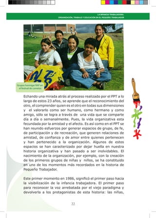 33
LA INFANCIA TRABAJADORA:
ORGANIZACIÓN, TRABAJO Y EDUCACIÓN EN EL PEQUEÑO TRABAJADOR
Echando una mirada atrás al proceso realizado por el PPT a lo
largo de estos 23 años, se aprende que el reconocimiento del
otro, el comprender quien es el otro en todas sus dimensiones
y el valorarlo como ser humano, como hermano y como
amigo, sólo se logra a través de una vida que se comparte
día a día o semanalmente. Pues, la vida organizativa esta
fecundada por la amistad y el afecto. Es así como en el PPT se
han reunido esfuerzos por generar espacios de grupo, de fe,
de participación y de recreación, que generen relaciones de
amistad, de confianza y de amor entre quienes pertenecen
y han pertenecido a la organización. Algunos de estos
espacios se han caracterizado por dejar huella en nuestra
historia organizativa y han pasado a ser inolvidables. El
nacimiento de la organización, por ejemplo, con la creación
de los primeros grupos de niñas y niños, se ha constituido
en uno de los momentos más recordados en la historia de
Pequeño Trabajador.
Este primer momento en 1986, significó el primer paso hacia
la visibilización de la infancia trabajadora. El primer paso
para reconocer la voz arrebatada por el viejo paradigma y
devolverla a los protagonistas de esta historia: las niñas,
Grupos hormigar RAP en
el festival de cometas
 