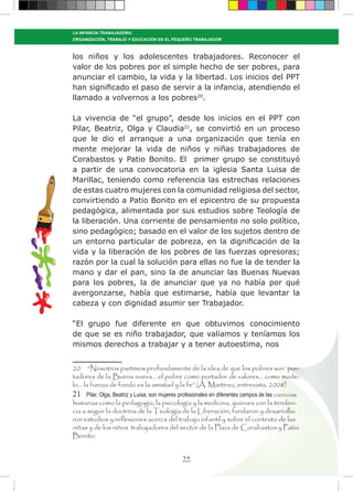 34
LA INFANCIA TRABAJADORA:
ORGANIZACIÓN, TRABAJO Y EDUCACIÓN EN EL PEQUEÑO TRABAJADOR
los niños y los adolescentes trabajadores. Reconocer el
valor de los pobres por el simple hecho de ser pobres, para
anunciar el cambio, la vida y la libertad. Los inicios del PPT
han significado el paso de servir a la infancia, atendiendo el
llamado a volvernos a los pobres20
.
La vivencia de “el grupo”, desde los inicios en el PPT con
Pilar, Beatriz, Olga y Claudia21
, se convirtió en un proceso
que le dio el arranque a una organización que tenía en
mente mejorar la vida de niños y niñas trabajadores de
Corabastos y Patio Bonito. El primer grupo se constituyó
a partir de una convocatoria en la iglesia Santa Luisa de
Marillac, teniendo como referencia las estrechas relaciones
de estas cuatro mujeres con la comunidad religiosa del sector,
convirtiendo a Patio Bonito en el epicentro de su propuesta
pedagógica, alimentada por sus estudios sobre Teología de
la liberación. Una corriente de pensamiento no solo político,
sino pedagógico; basado en el valor de los sujetos dentro de
un entorno particular de pobreza, en la dignificación de la
vida y la liberación de los pobres de las fuerzas opresoras;
razón por la cual la solución para ellas no fue la de tender la
mano y dar el pan, sino la de anunciar las Buenas Nuevas
para los pobres, la de anunciar que ya no había por qué
avergonzarse, había que estimarse, había que levantar la
cabeza y con dignidad asumir ser Trabajador.
“El grupo fue diferente en que obtuvimos conocimiento
de que se es niño trabajador, que valíamos y teníamos los
mismos derechos a trabajar y a tener autoestima, nos
20 “Nosotros partimos profundamente de la idea de que los pobres son por-
tadores de la Buena nueva… el pobre como portador de valores… como mode-
lo… la fuerza de fondo es la amistad y la fe” (A. Martínez, entrevista, 2008)
21 Pilar, Olga, Beatriz y Luisa, son mujeres profesionales en diferentes campos de las ciencias
humanas como la pedagogía, la psicología y la medicina, quienes con la tenden-
cia a seguir la doctrina de la Teología de la Liberación, fundaron y desarrolla-
ron estudios y reflexiones acerca del trabajo infantil y sobre el contexto de las
niñas y de los niños trabajadores del sector de la Plaza de Corabastos y Patio
Bonito.
 