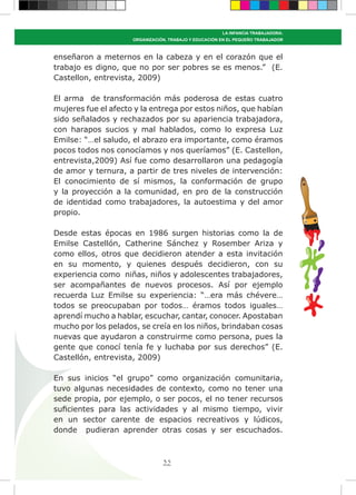 35
LA INFANCIA TRABAJADORA:
ORGANIZACIÓN, TRABAJO Y EDUCACIÓN EN EL PEQUEÑO TRABAJADOR
enseñaron a meternos en la cabeza y en el corazón que el
trabajo es digno, que no por ser pobres se es menos.” (E.
Castellon, entrevista, 2009)
El arma de transformación más poderosa de estas cuatro
mujeres fue el afecto y la entrega por estos niños, que habían
sido señalados y rechazados por su apariencia trabajadora,
con harapos sucios y mal hablados, como lo expresa Luz
Emilse: “…el saludo, el abrazo era importante, como éramos
pocos todos nos conocíamos y nos queríamos” (E. Castellon,
entrevista,2009) Así fue como desarrollaron una pedagogía
de amor y ternura, a partir de tres niveles de intervención:
El conocimiento de sí mismos, la conformación de grupo
y la proyección a la comunidad, en pro de la construcción
de identidad como trabajadores, la autoestima y del amor
propio.
Desde estas épocas en 1986 surgen historias como la de
Emilse Castellón, Catherine Sánchez y Rosember Ariza y
como ellos, otros que decidieron atender a esta invitación
en su momento, y quienes después decidieron, con su
experiencia como niñas, niños y adolescentes trabajadores,
ser acompañantes de nuevos procesos. Así por ejemplo
recuerda Luz Emilse su experiencia: “…era más chévere…
todos se preocupaban por todos… éramos todos iguales…
aprendí mucho a hablar, escuchar, cantar, conocer. Apostaban
mucho por los pelados, se creía en los niños, brindaban cosas
nuevas que ayudaron a construirme como persona, pues la
gente que conocí tenía fe y luchaba por sus derechos” (E.
Castellón, entrevista, 2009)
En sus inicios “el grupo” como organización comunitaria,
tuvo algunas necesidades de contexto, como no tener una
sede propia, por ejemplo, o ser pocos, el no tener recursos
suficientes para las actividades y al mismo tiempo, vivir
en un sector carente de espacios recreativos y lúdicos,
donde pudieran aprender otras cosas y ser escuchados.
 