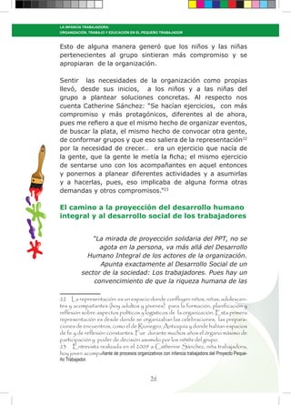 36
LA INFANCIA TRABAJADORA:
ORGANIZACIÓN, TRABAJO Y EDUCACIÓN EN EL PEQUEÑO TRABAJADOR
Esto de alguna manera generó que los niños y las niñas
pertenecientes al grupo sintieran más compromiso y se
apropiaran de la organización.
Sentir las necesidades de la organización como propias
llevó, desde sus inicios, a los niños y a las niñas del
grupo a plantear soluciones concretas. Al respecto nos
cuenta Catherine Sánchez: “Se hacían ejercicios, con más
compromiso y más protagónicos, diferentes al de ahora,
pues me refiero a que el mismo hecho de organizar eventos,
de buscar la plata, el mismo hecho de convocar otra gente,
de conformar grupos y que eso saliera de la representación22
por la necesidad de crecer… era un ejercicio que nacía de
la gente, que la gente le metía la ficha; el mismo ejercicio
de sentarse uno con los acompañantes en aquel entonces
y ponernos a planear diferentes actividades y a asumirlas
y a hacerlas, pues, eso implicaba de alguna forma otras
demandas y otros compromisos.”23
El camino a la proyección del desarrollo humano
integral y al desarrollo social de los trabajadores
“La mirada de proyección solidaria del PPT, no se
agota en la persona, va más allá del Desarrollo
Humano Integral de los actores de la organización.
Apunta exactamente al Desarrollo Social de un
sector de la sociedad: Los trabajadores. Pues hay un
convencimiento de que la riqueza humana de las
22 La representación: es un espacio donde confluyen niños, niñas, adolescen-
tes y acompañantes (hoy adultos y jóvenes) para la formación, planificación y
reflexión sobre aspectos políticos y logísticos de la organización. Esta primera
representación es desde donde se organizaban las celebraciones, las prepara-
ciones de encuentros, como el de Rionegro, Antioquía y donde habían espacios
de fe y de reflexión constantes. Fue durante muchos años el órgano máximo de
participación y poder de decisión asumido por los niñ@s del grupo.
23 Entrevista realizada en el 2009 a Catherine Sánchez, niña trabajadora,
hoy joven acompañante de procesos organizativos con infancia trabajadora del Proyecto Peque-
ño Trabajador.
 