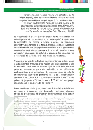 37
LA INFANCIA TRABAJADORA:
ORGANIZACIÓN, TRABAJO Y EDUCACIÓN EN EL PEQUEÑO TRABAJADOR
personas son la riqueza misma del colectivo, de la
organización; para que de esta forma los cambios que
se produzcan tengan mayor impacto en la comunidad.
Es decir, el desarrollo humano integral aporta a la
construcción de estructuras sociales más humanas24
.
Sólo una forma de ser persona, puede propender por
una forma de ser sociedad.” (A. Martínez, 2009)
La organización de “el grupo” creció hasta convertirse en
una organización de varios grupos que empezó a evidenciar
la necesidad de crecer y llegar a otros; de construir
alternativas concretas a la falta de trabajo digno; buscando
la organización y el protagonismo de otros NATs; generando
propuestas educativas que garantizaran el derecho a una
educación adecuada, de calidad y acorde a las necesidades
e intereses de las niñas y de los niños trabajadores.
Todo esto surgió de la lectura que las mismas niñas, niños
y adolescentes trabajadores hacían de ellos mismos y de
su realidad. Con esto se verifica que ellas y ellos mismos
generan propuestas para dar solución a las diferentes
problemáticas que enfrentan. Un ejemplo más de ello lo
encontramos cuando los primeros NAT´s de la organización
asumieron la convocatoria y acompañamiento a uno de los
primeros grupos conformados en el PPT, el caso del grupo
conocido con el nombre de “la Reina”25
De este mismo modo y se dio el paso hacia la consolidación
de cuatro programas de desarrollo humano integral,
donde se posibilitaba la creación de estrategias que daban
24 Esta intuición expresa una tensión permanente que expresa el deseo de transformación social
y la urgencia de la respuesta individual a la persona. Algunas propuestas de desarrollo social entro-
nizan lo colectivo, nosotros ponemos el acento en la persona y el horizonte en lo social.
25 El grupo “La Reina” es uno de los grupos más recordados de la historia del PPT. Fue a través
de él, de su lectura de la realidad de adolescentes trabajadores desescolarizados, que se tomó la
decisión dentro del Proyecto de darle vida a lo que es hoy la Escuela Estudio Taller para NAT`s.
La Escuela Estudio Taller para NAT´s. es una iniciativa de educación primaria formal que nace
hace 12 años aproximadamente en respuesta a las necesidades expresadas por los Niños, niñas
y adolescentes trabajadores – NAT`s del grupo de la Reina y la lectura de la realidad de otros
NAT´s que como ellos se sumaban en estadísticas a los altos niveles de deserción debido a sus
horarios laborales, a la falta de pertinencia y a la mala calidad de la educación pública.
 